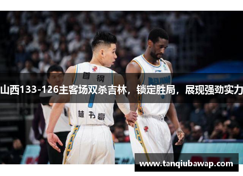 山西133-126主客场双杀吉林，锁定胜局，展现强劲实力