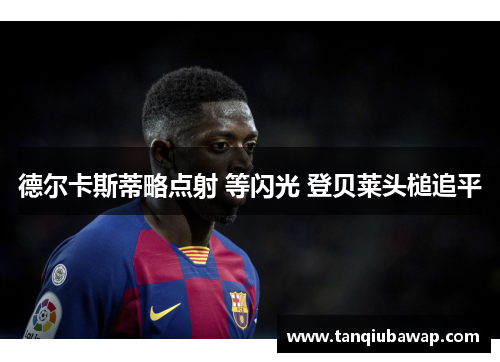 德尔卡斯蒂略点射 等闪光 登贝莱头槌追平