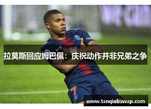 拉莫斯回应姆巴佩：庆祝动作并非兄弟之争